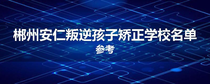 郴州安仁叛逆孩子矫正学校名单参考