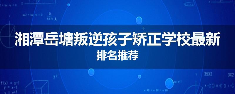 湘潭岳塘叛逆孩子矫正学校最新排名推荐