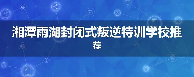 湘潭雨湖封闭式叛逆特训学校推荐