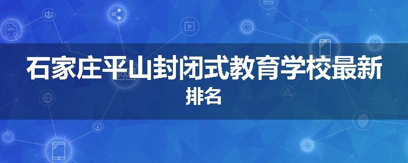 石家庄平山封闭式教育学校最新排名