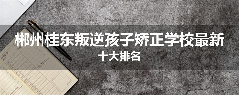 郴州桂东叛逆孩子矫正学校最新十大排名