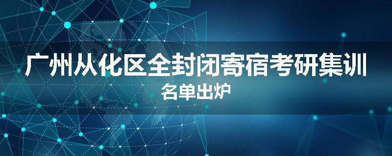广州从化区全封闭寄宿考研集训名单出炉