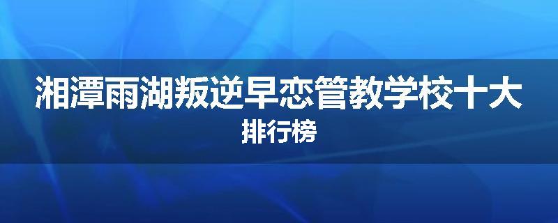 湘潭雨湖叛逆早恋管教学校十大排行榜
