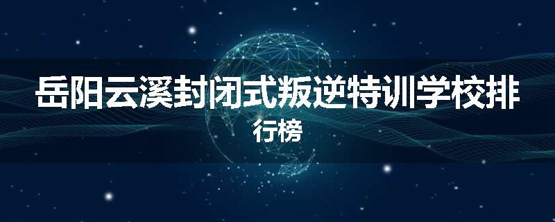岳阳云溪封闭式叛逆特训学校排行榜