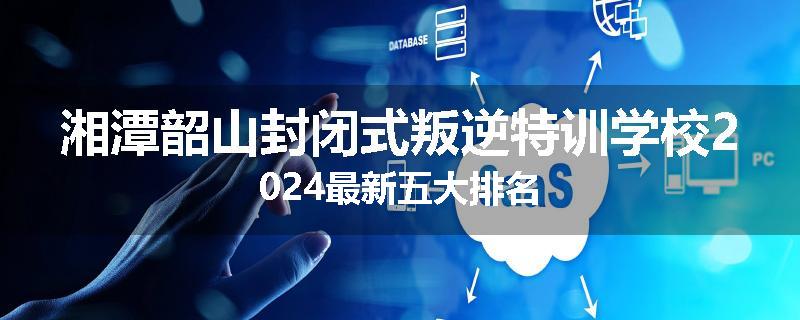 湘潭韶山封闭式叛逆特训学校2024最新五大排名