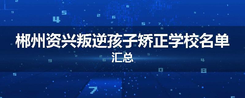 郴州资兴叛逆孩子矫正学校名单汇总