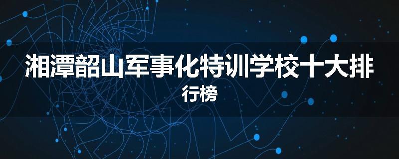 湘潭韶山军事化特训学校十大排行榜