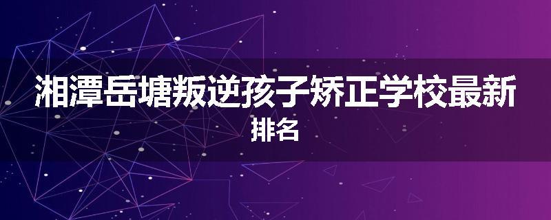 湘潭岳塘叛逆孩子矫正学校最新排名