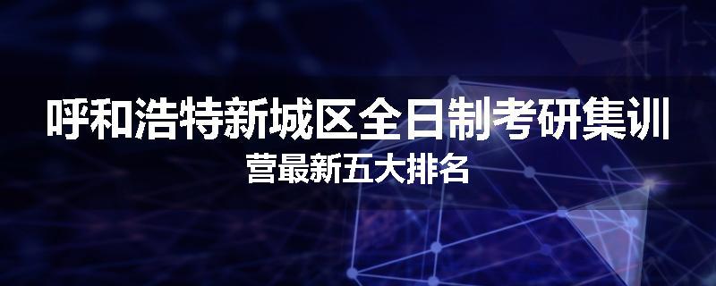 呼和浩特新城区全日制考研集训营最新五大排名