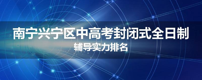 南宁兴宁区中高考封闭式全日制辅导实力排名