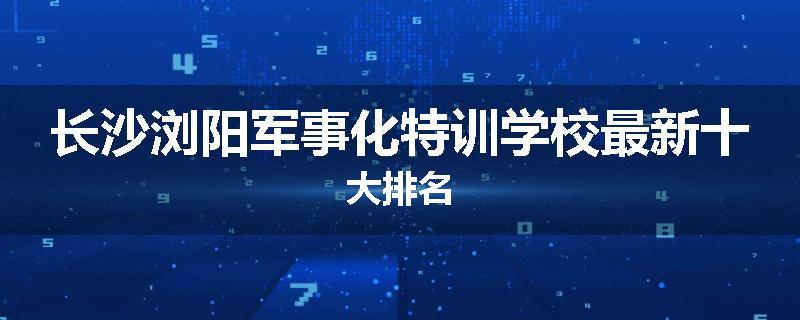 长沙浏阳军事化特训学校最新十大排名