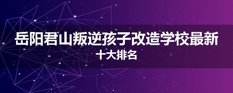 岳阳君山叛逆孩子改造学校最新十大排名