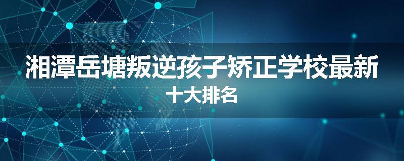 湘潭岳塘叛逆孩子矫正学校最新十大排名