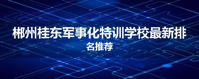 郴州桂东军事化特训学校最新排名推荐