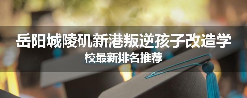 岳阳城陵矶新港叛逆孩子改造学校最新排名推荐