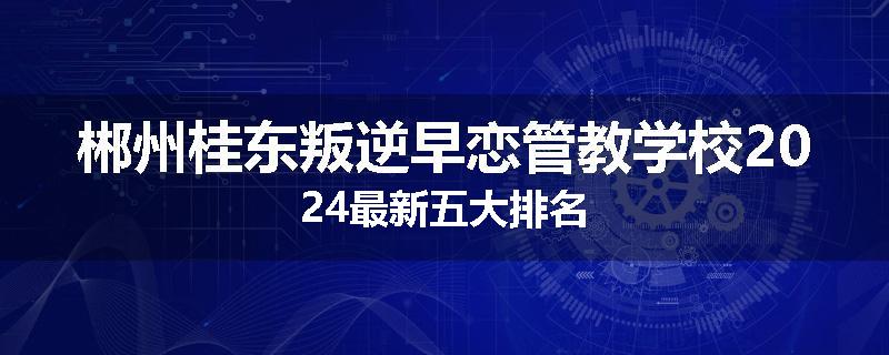 郴州桂东叛逆早恋管教学校2024最新五大排名