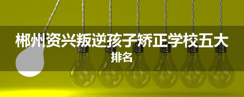 郴州资兴叛逆孩子矫正学校五大排名