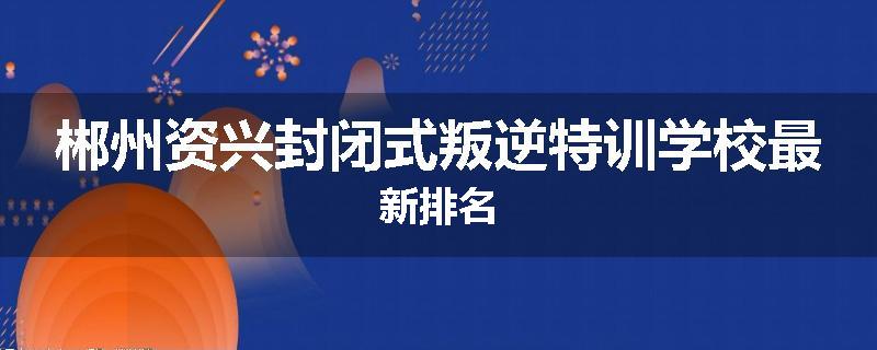 郴州资兴封闭式叛逆特训学校最新排名