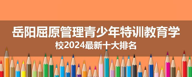 岳阳屈原管理青少年特训教育学校2024最新十大排名