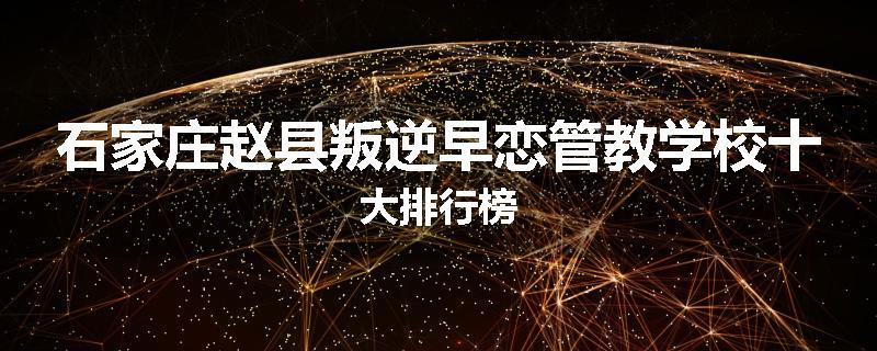 石家庄赵县叛逆早恋管教学校十大排行榜