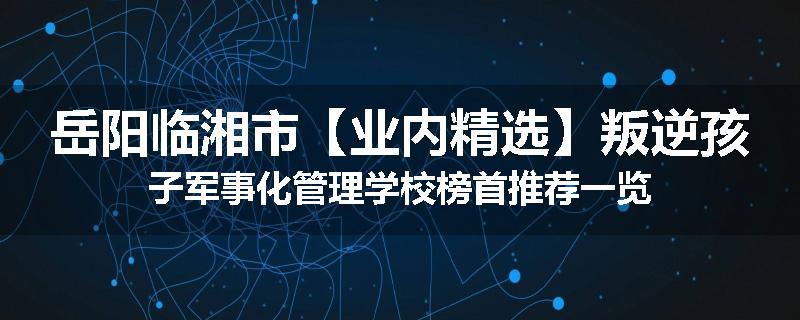 岳阳临湘市【业内精选】叛逆孩子军事化管理学校榜首推荐一览