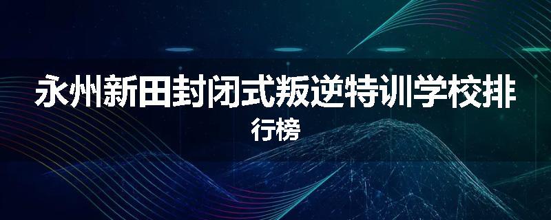 永州新田封闭式叛逆特训学校排行榜