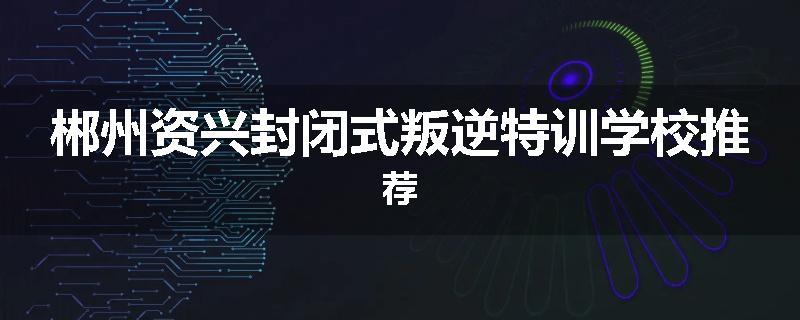 郴州资兴封闭式叛逆特训学校推荐