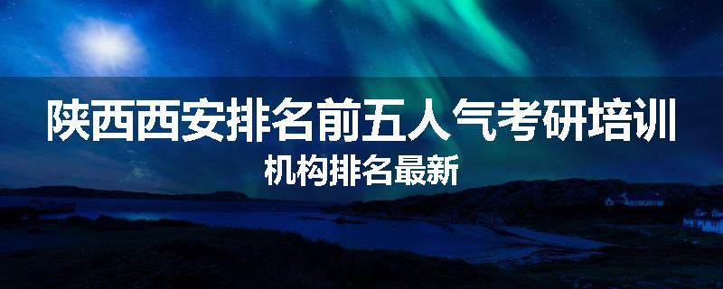 陕西西安排名前五人气考研培训机构排名最新