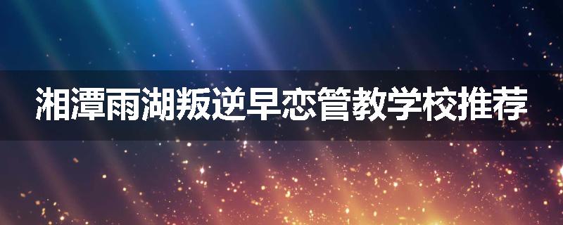 湘潭雨湖叛逆早恋管教学校推荐