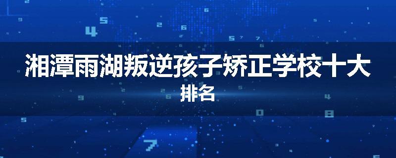 湘潭雨湖叛逆孩子矫正学校十大排名