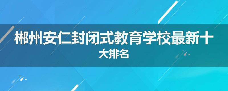 郴州安仁封闭式教育学校最新十大排名