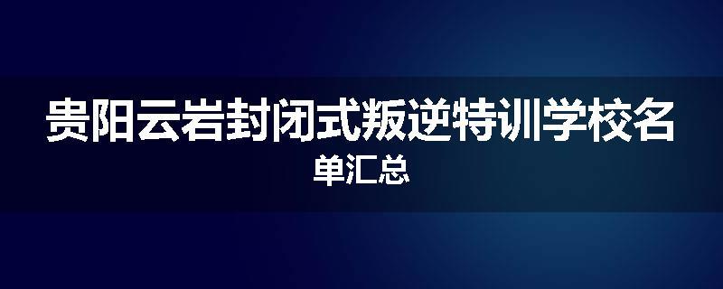 贵阳云岩封闭式叛逆特训学校名单汇总