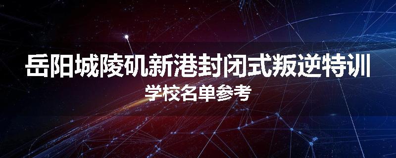 岳阳城陵矶新港封闭式叛逆特训学校名单参考