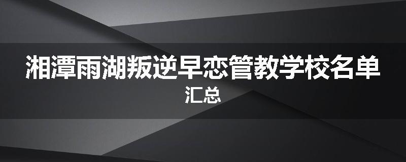 湘潭雨湖叛逆早恋管教学校名单汇总