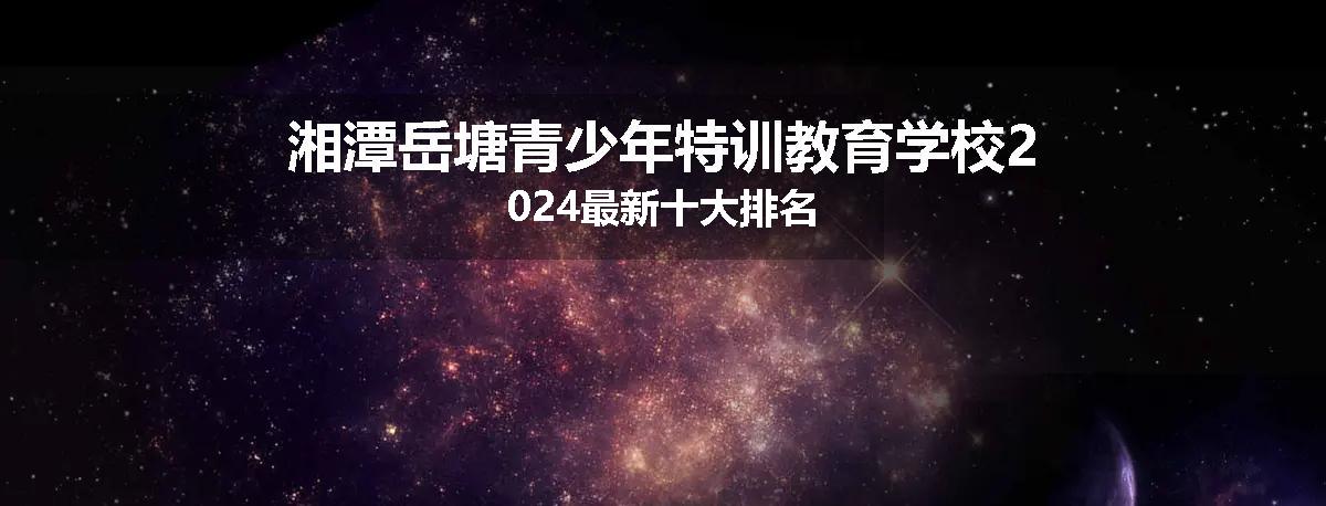 湘潭岳塘青少年特训教育学校2024最新十大排名