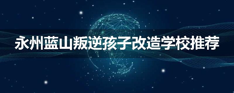 永州蓝山叛逆孩子改造学校推荐