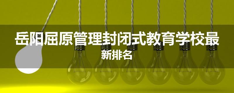 岳阳屈原管理封闭式教育学校最新排名