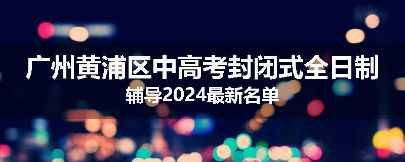 广州黄浦区中高考封闭式全日制辅导2024最新名单