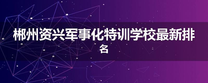 郴州资兴军事化特训学校最新排名