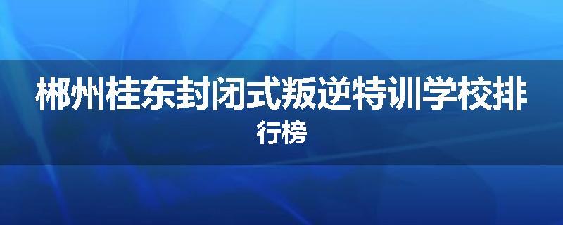 郴州桂东封闭式叛逆特训学校排行榜