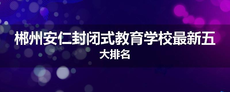 郴州安仁封闭式教育学校最新五大排名