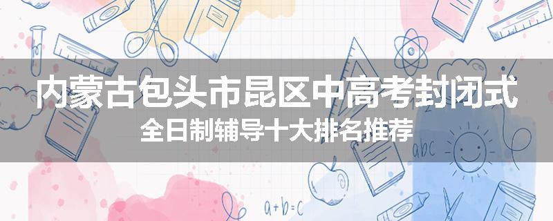 内蒙古包头市昆区中高考封闭式全日制辅导十大排名推荐