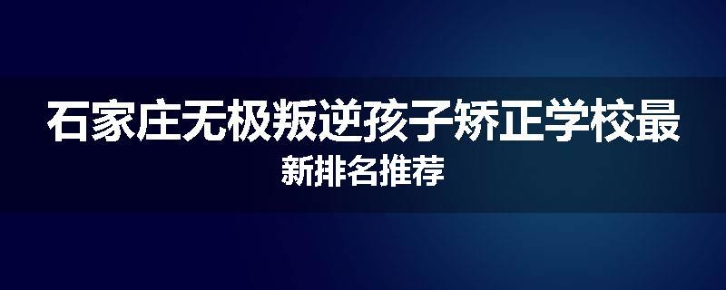 石家庄无极叛逆孩子矫正学校最新排名推荐