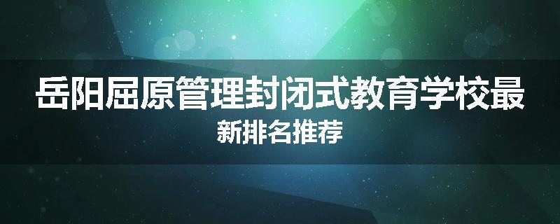 岳阳屈原管理封闭式教育学校最新排名推荐