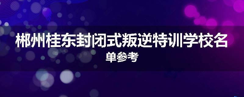 郴州桂东封闭式叛逆特训学校名单参考