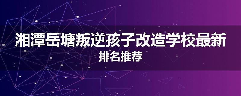 湘潭岳塘叛逆孩子改造学校最新排名推荐