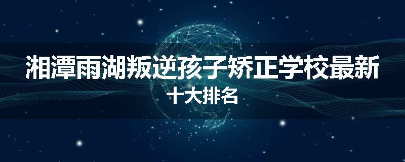 湘潭雨湖叛逆孩子矫正学校最新十大排名