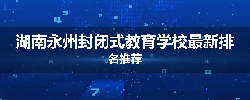 湖南永州封闭式教育学校最新排名推荐