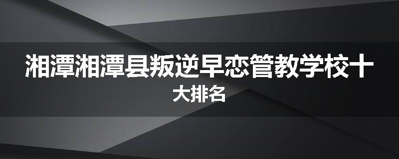 湘潭湘潭县叛逆早恋管教学校十大排名