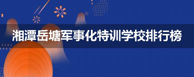 湘潭岳塘军事化特训学校排行榜